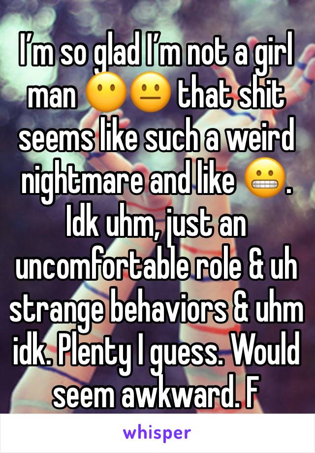 I’m so glad I’m not a girl man 😶😐 that shit seems like such a weird nightmare and like 😬. Idk uhm, just an uncomfortable role & uh strange behaviors & uhm idk. Plenty I guess. Would seem awkward. F