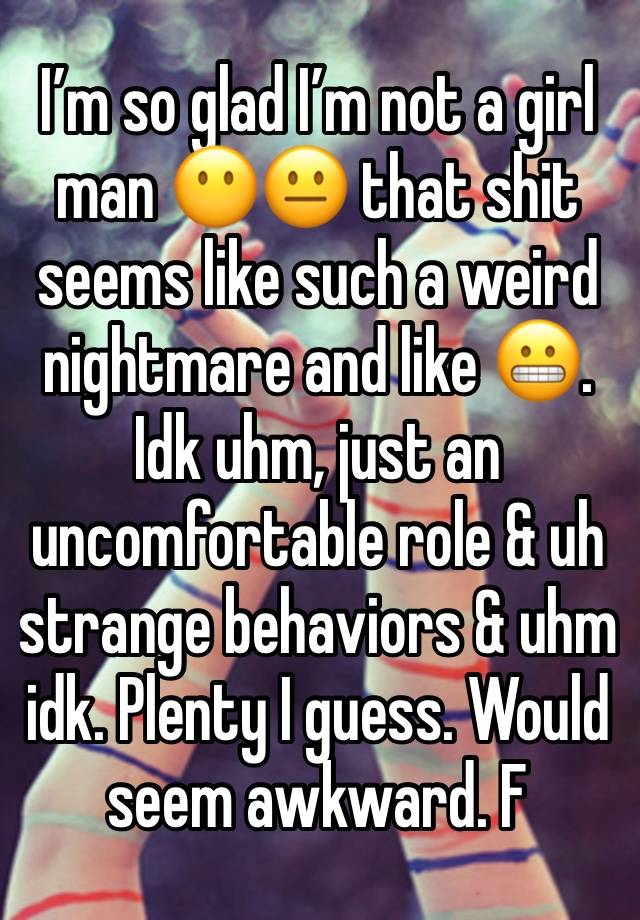 I’m so glad I’m not a girl man 😶😐 that shit seems like such a weird nightmare and like 😬. Idk uhm, just an uncomfortable role & uh strange behaviors & uhm idk. Plenty I guess. Would seem awkward. F