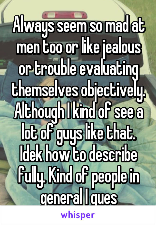 Always seem so mad at men too or like jealous or trouble evaluating themselves objectively. Although I kind of see a lot of guys like that. Idek how to describe fully. Kind of people in general I gues