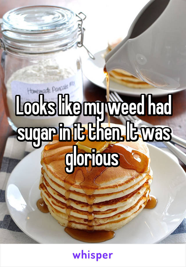 Looks like my weed had sugar in it then. It was glorious 