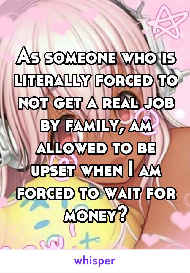 As someone who is literally forced to not get a real job by family, am allowed to be upset when I am forced to wait for money?