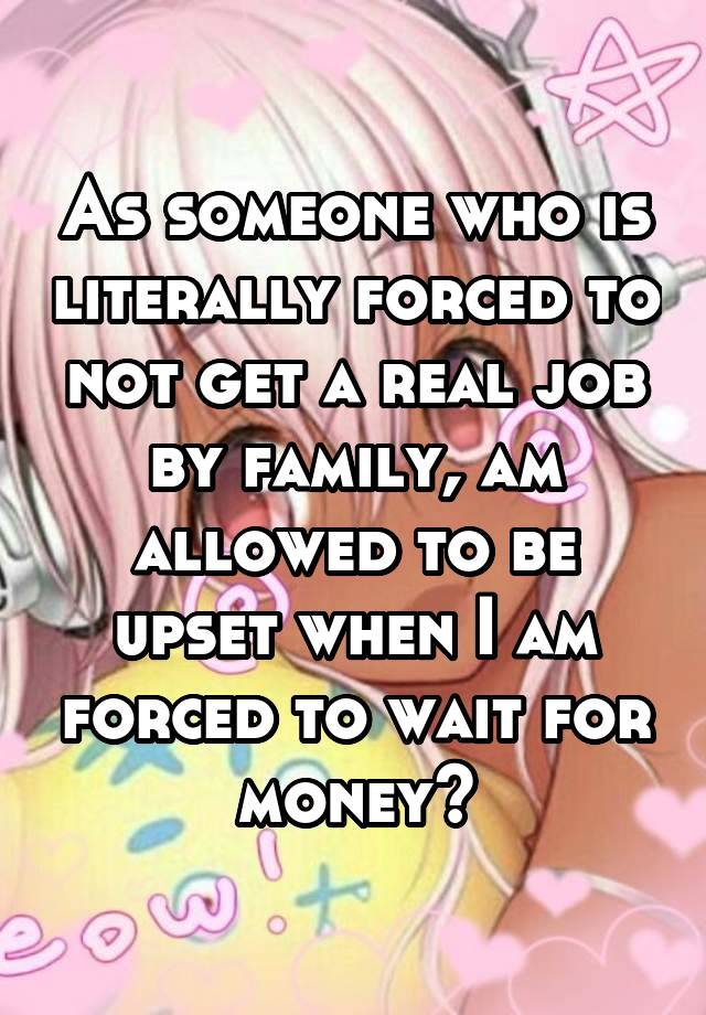 As someone who is literally forced to not get a real job by family, am allowed to be upset when I am forced to wait for money?