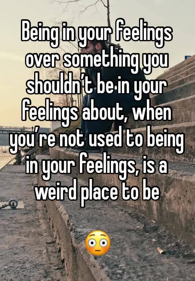 Being in your feelings over something you shouldn’t be in your feelings about, when you’re not used to being in your feelings, is a weird place to be

😳