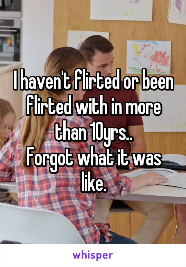I haven't flirted or been flirted with in more than 10yrs..
Forgot what it was like.