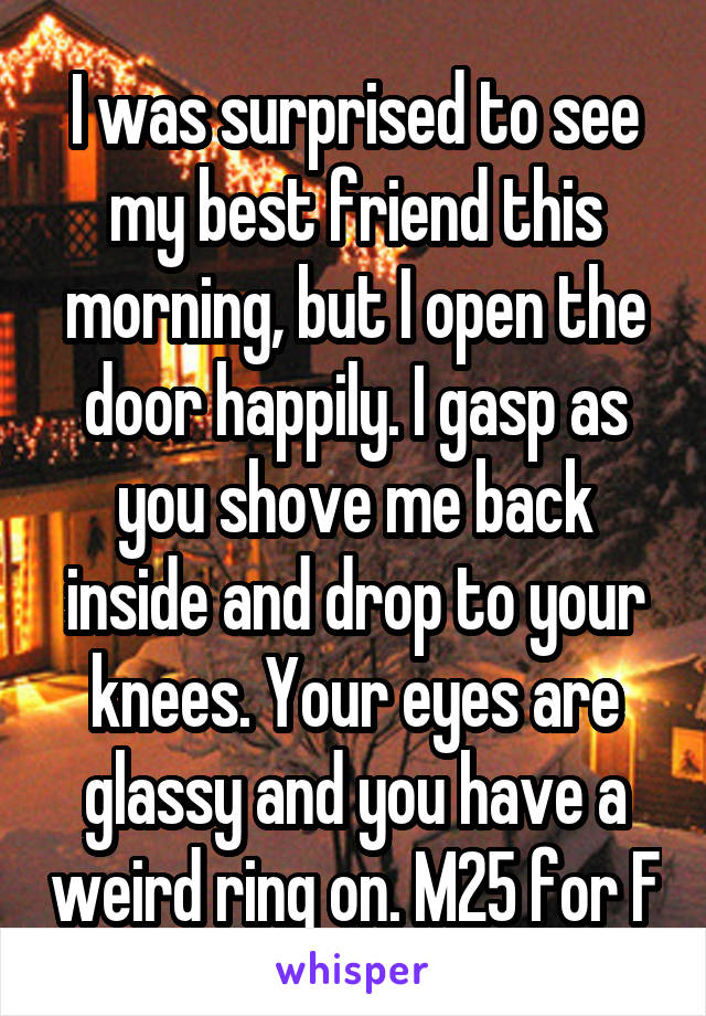 I was surprised to see my best friend this morning, but I open the door happily. I gasp as you shove me back inside and drop to your knees. Your eyes are glassy and you have a weird ring on. M25 for F