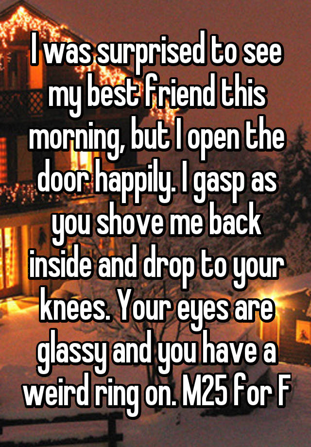 I was surprised to see my best friend this morning, but I open the door happily. I gasp as you shove me back inside and drop to your knees. Your eyes are glassy and you have a weird ring on. M25 for F