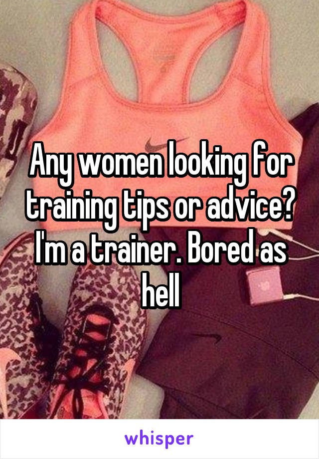 Any women looking for training tips or advice? I'm a trainer. Bored as hell