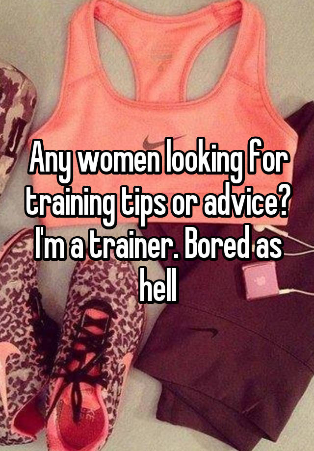 Any women looking for training tips or advice? I'm a trainer. Bored as hell