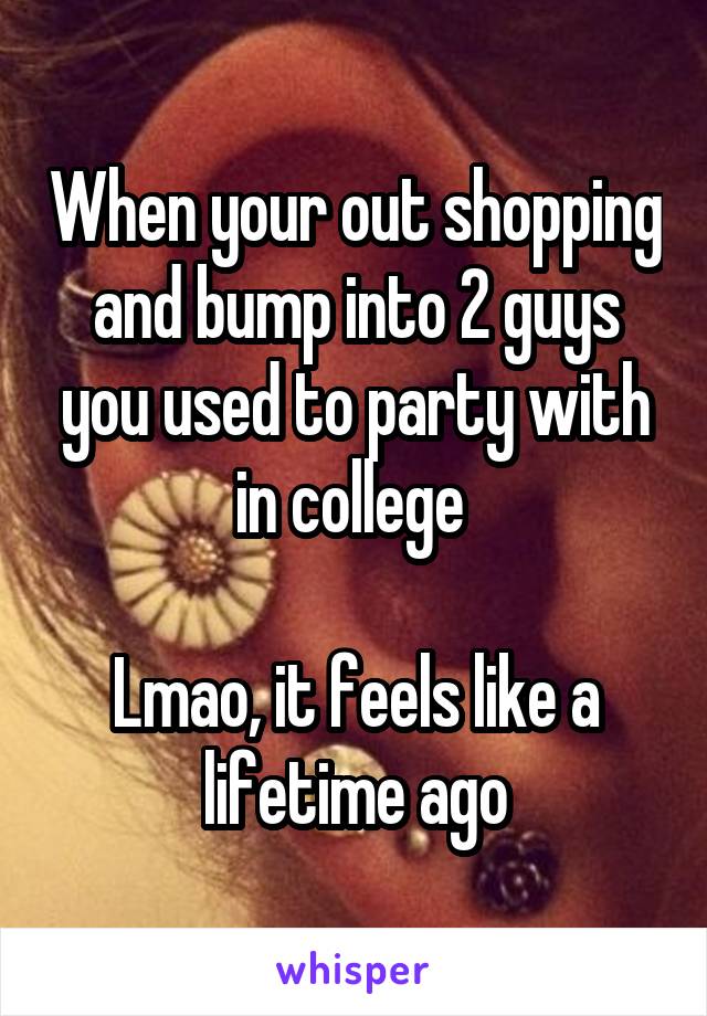 When your out shopping and bump into 2 guys you used to party with in college 

Lmao, it feels like a lifetime ago