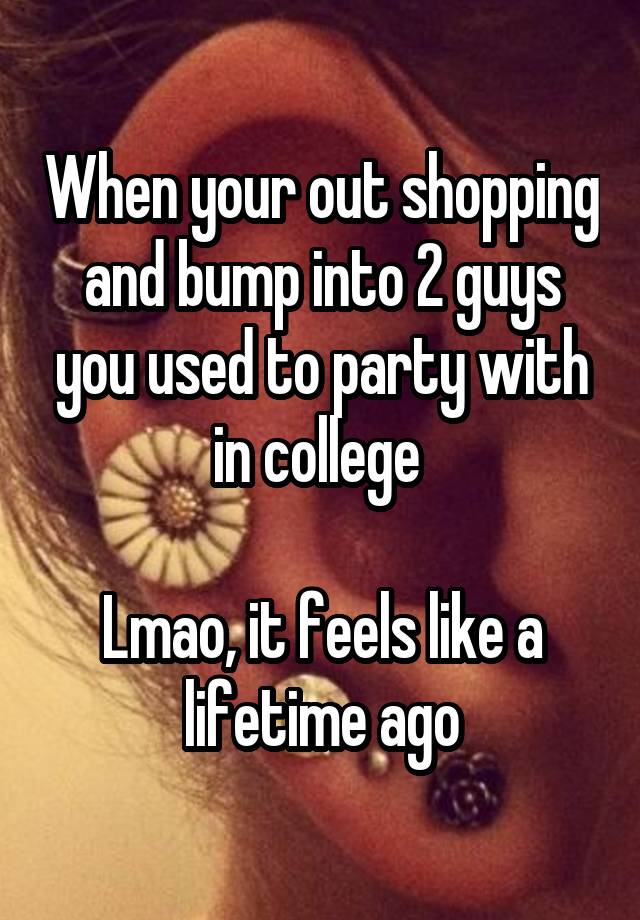 When your out shopping and bump into 2 guys you used to party with in college 

Lmao, it feels like a lifetime ago