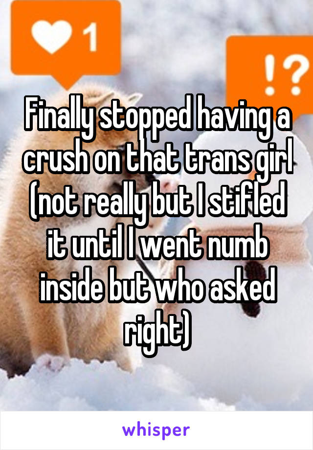 Finally stopped having a crush on that trans girl (not really but I stifled it until I went numb inside but who asked right)