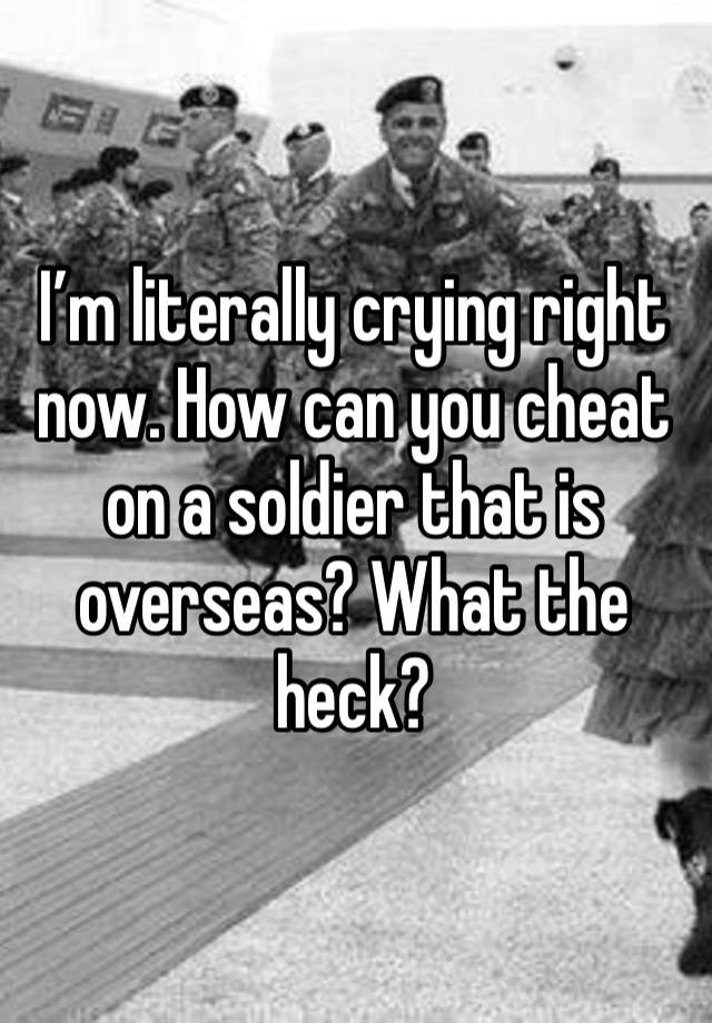 I’m literally crying right now. How can you cheat on a soldier that is overseas? What the heck?