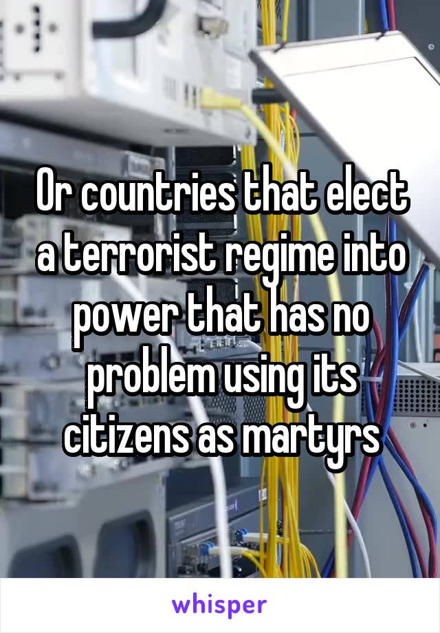 Or countries that elect a terrorist regime into power that has no problem using its citizens as martyrs