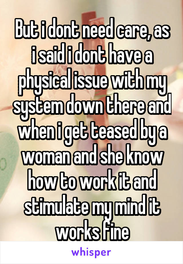 But i dont need care, as i said i dont have a physical issue with my system down there and when i get teased by a woman and she know how to work it and stimulate my mind it works fine