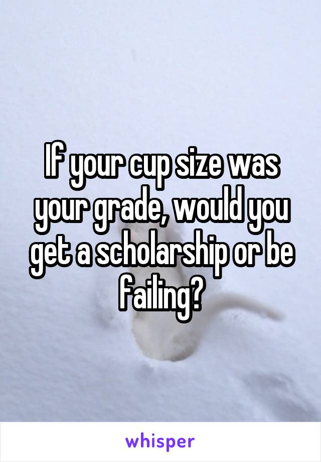 If your cup size was your grade, would you get a scholarship or be failing?