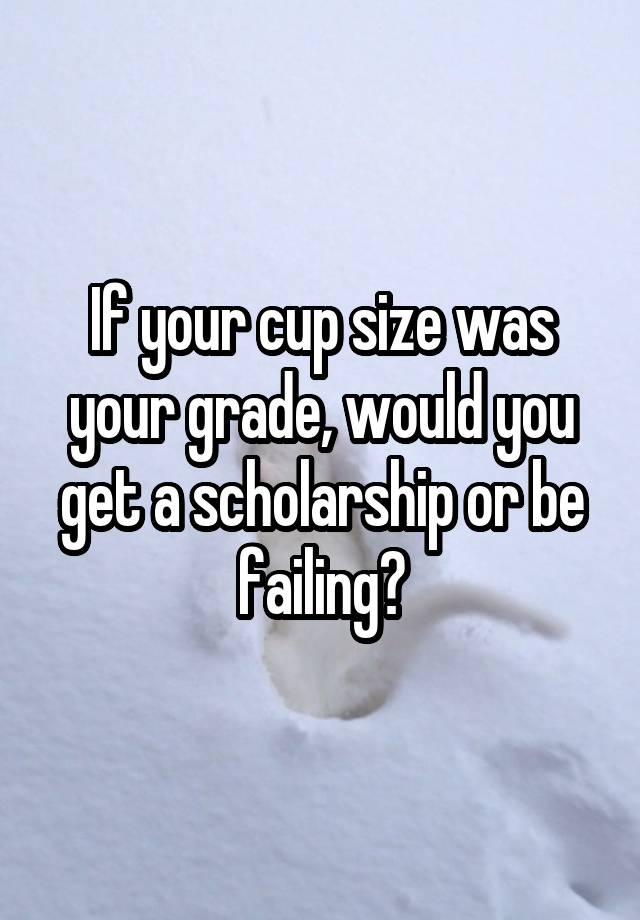 If your cup size was your grade, would you get a scholarship or be failing?