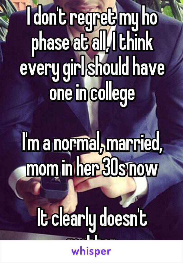 I don't regret my ho phase at all, I think every girl should have one in college

I'm a normal, married, mom in her 30s now

It clearly doesn't matter