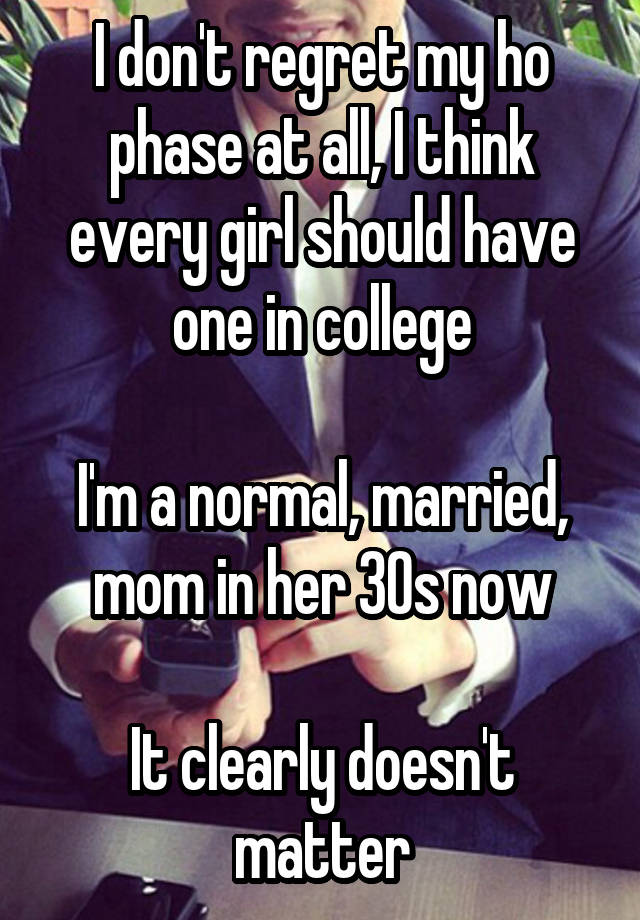 I don't regret my ho phase at all, I think every girl should have one in college

I'm a normal, married, mom in her 30s now

It clearly doesn't matter