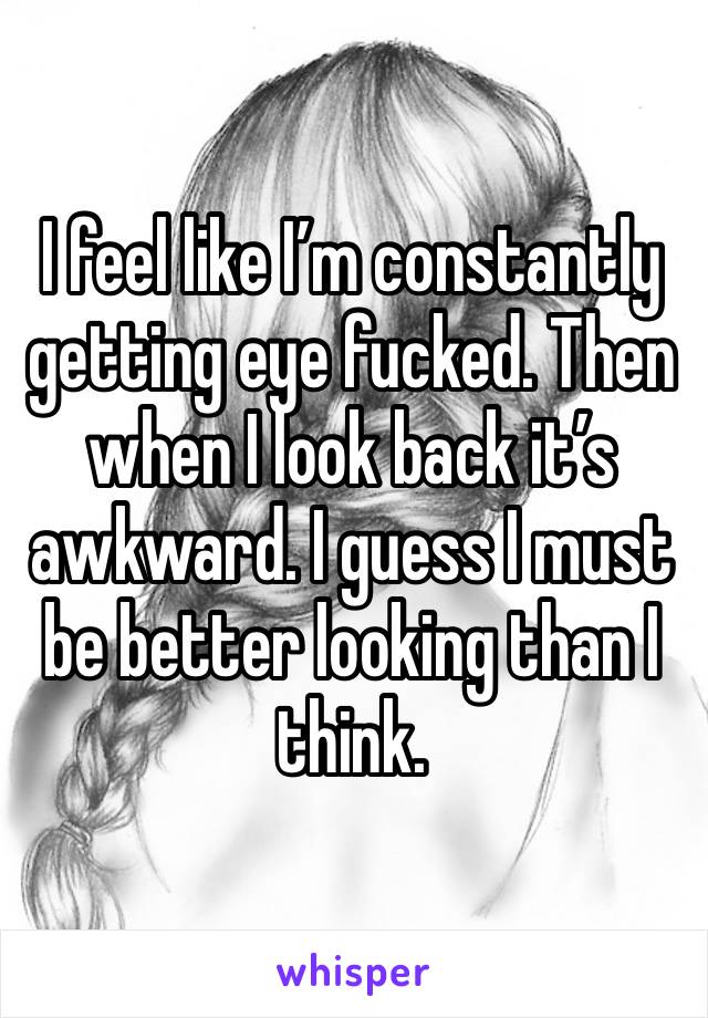 I feel like I’m constantly getting eye fucked. Then when I look back it’s awkward. I guess I must be better looking than I think. 