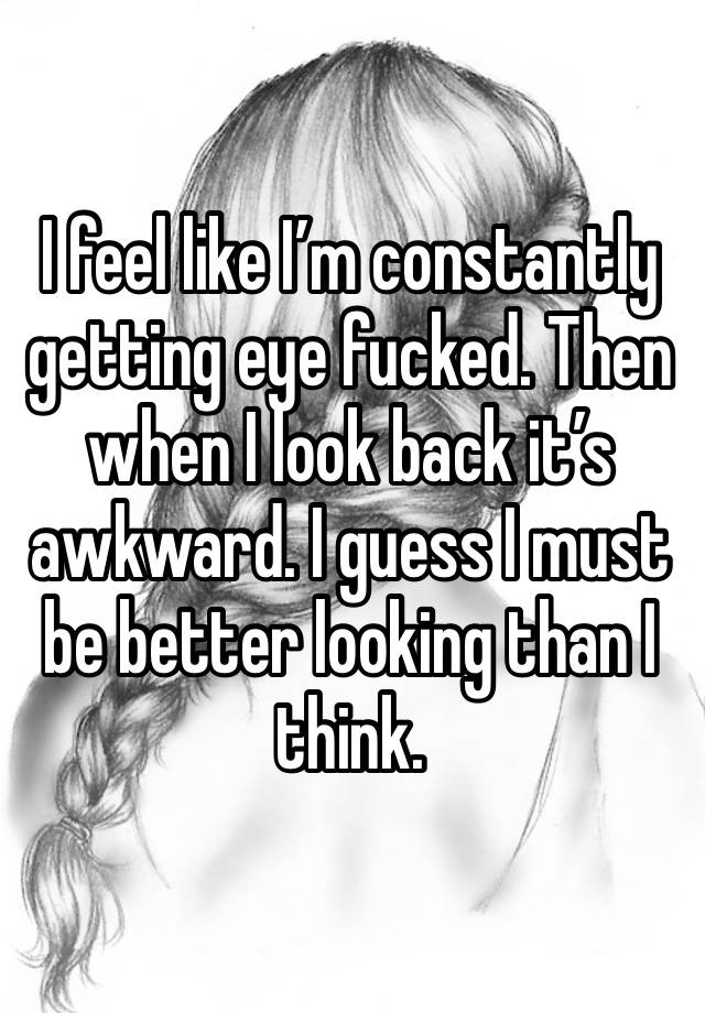 I feel like I’m constantly getting eye fucked. Then when I look back it’s awkward. I guess I must be better looking than I think. 