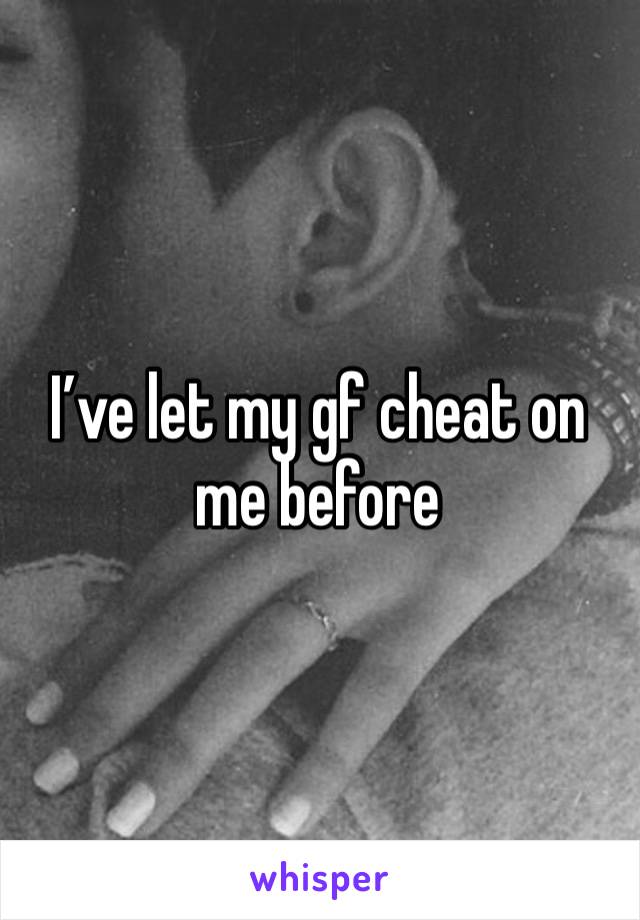 I’ve let my gf cheat on me before