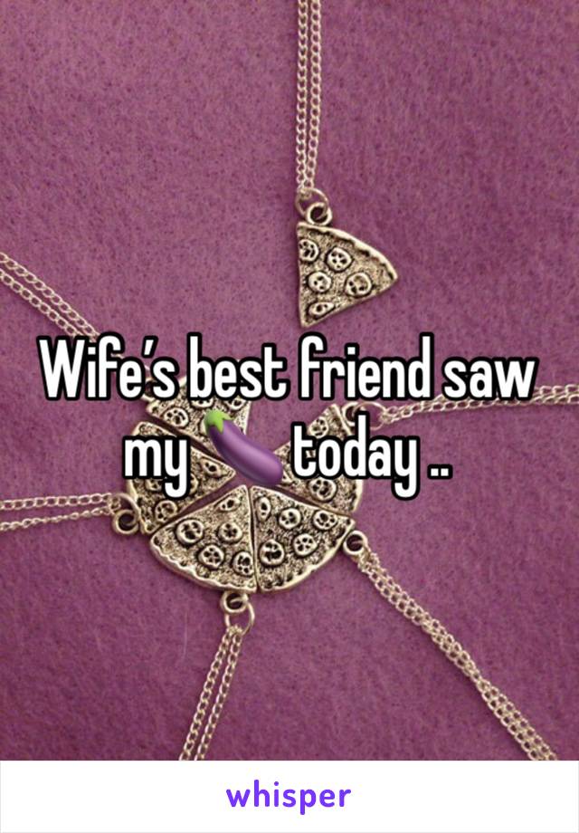 Wife’s best friend saw my 🍆 today ..