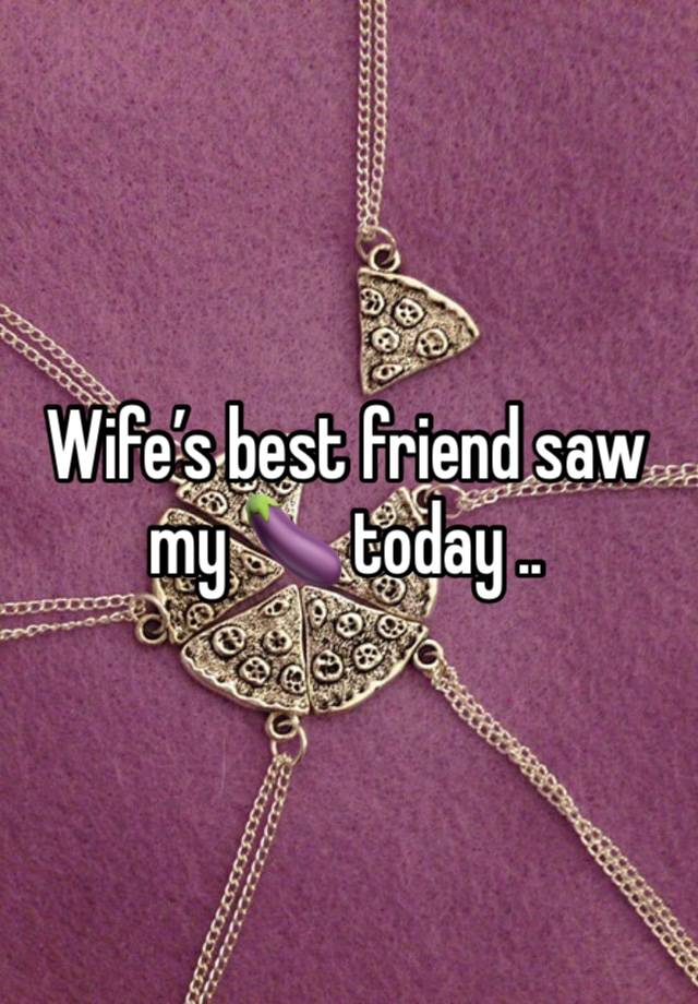 Wife’s best friend saw my 🍆 today ..