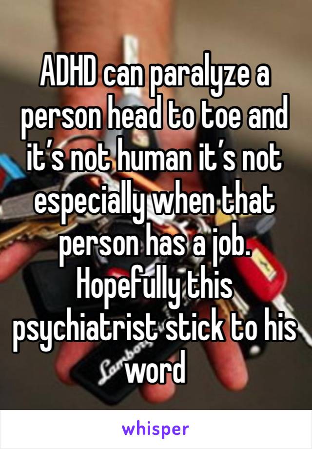 ADHD can paralyze a person head to toe and it’s not human it’s not especially when that person has a job. Hopefully this psychiatrist stick to his word