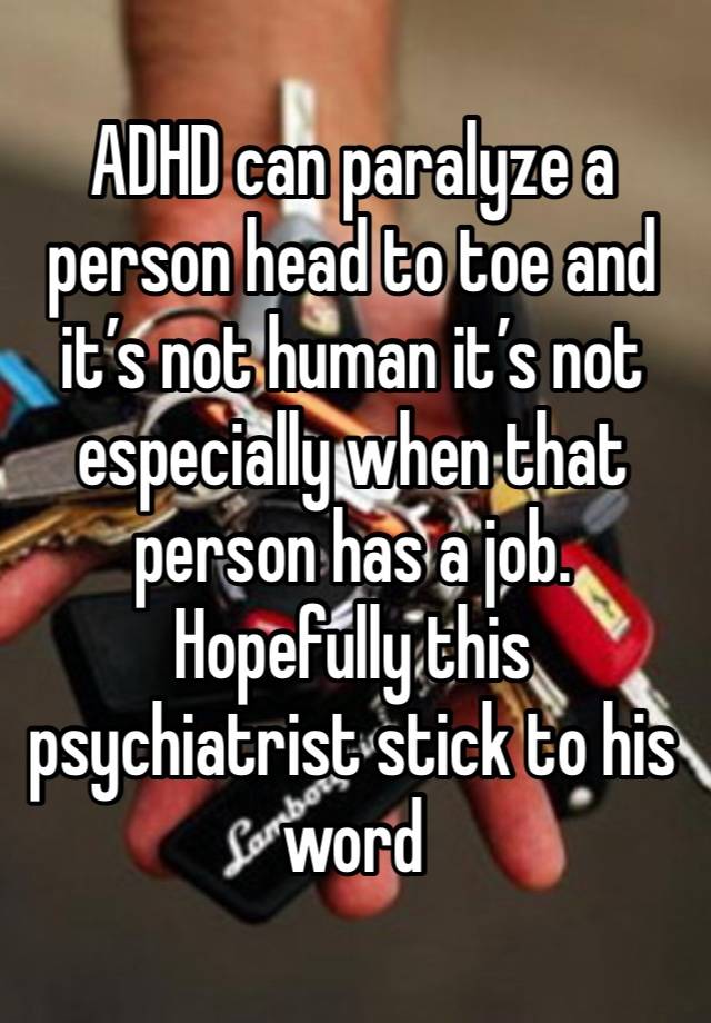 ADHD can paralyze a person head to toe and it’s not human it’s not especially when that person has a job. Hopefully this psychiatrist stick to his word