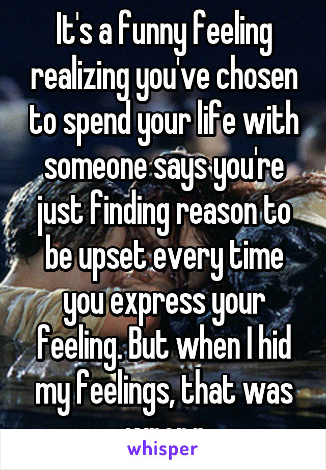 It's a funny feeling realizing you've chosen to spend your life with someone says you're just finding reason to be upset every time you express your feeling. But when I hid my feelings, that was wrong