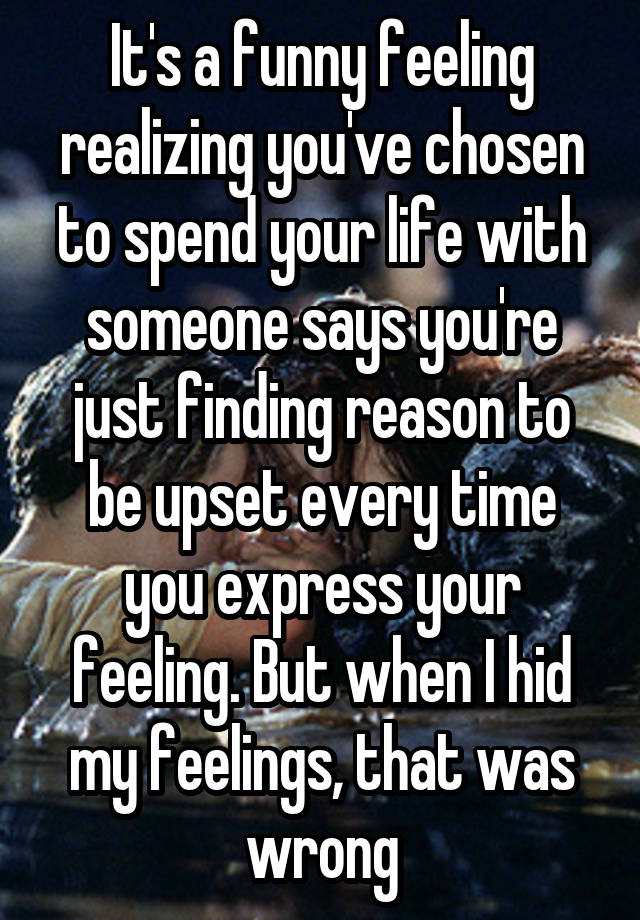 It's a funny feeling realizing you've chosen to spend your life with someone says you're just finding reason to be upset every time you express your feeling. But when I hid my feelings, that was wrong