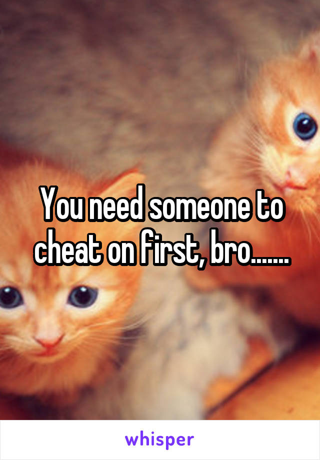 You need someone to cheat on first, bro.......