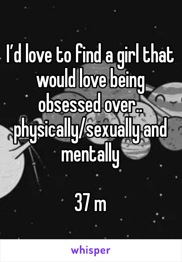 I’d love to find a girl that would love being obsessed over.. physically/sexually and mentally

37 m