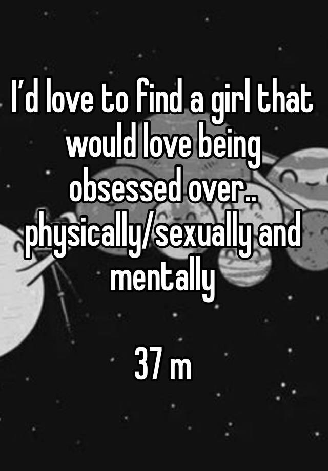 I’d love to find a girl that would love being obsessed over.. physically/sexually and mentally

37 m