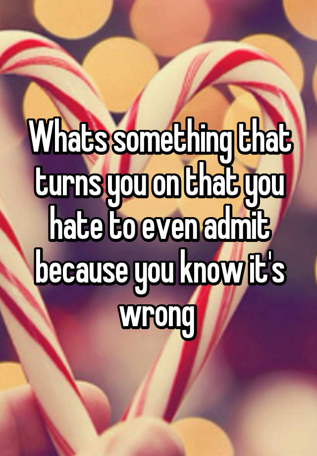 Whats something that turns you on that you hate to even admit because you know it's wrong 