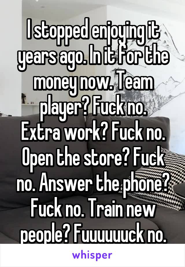 I stopped enjoying it years ago. In it for the money now. Team player? Fuck no.
Extra work? Fuck no. Open the store? Fuck no. Answer the phone? Fuck no. Train new people? Fuuuuuuck no.