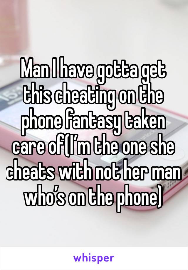 Man I have gotta get this cheating on the phone fantasy taken care of(I’m the one she cheats with not her man who’s on the phone)