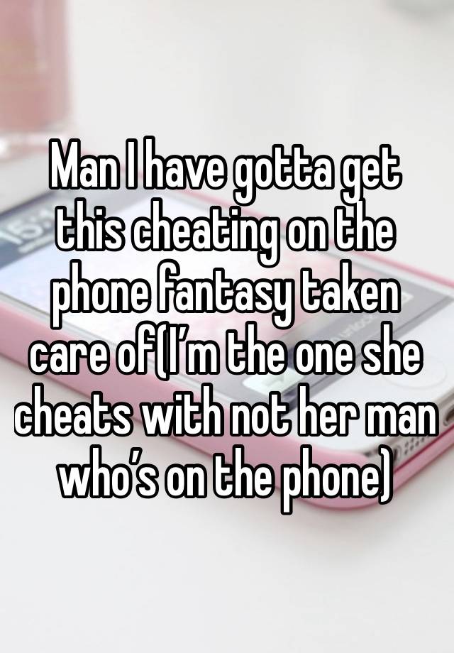 Man I have gotta get this cheating on the phone fantasy taken care of(I’m the one she cheats with not her man who’s on the phone)