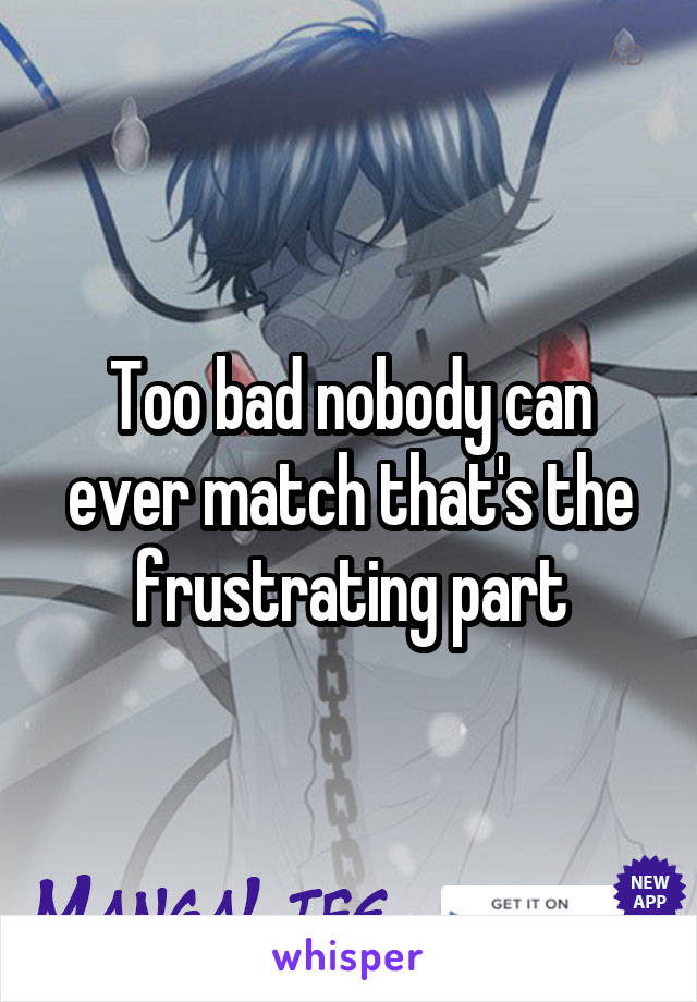 Too bad nobody can ever match that's the frustrating part