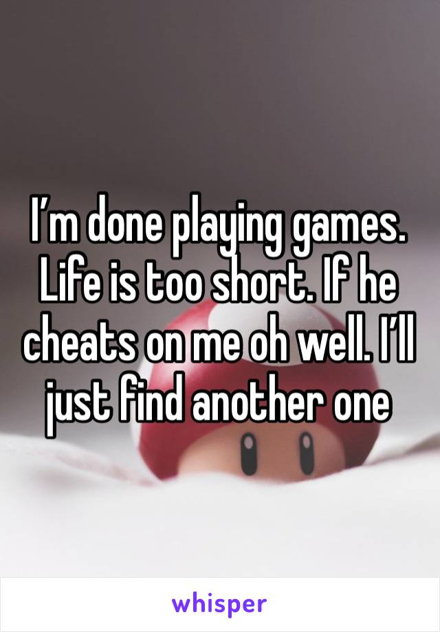 I’m done playing games. Life is too short. If he cheats on me oh well. I’ll just find another one