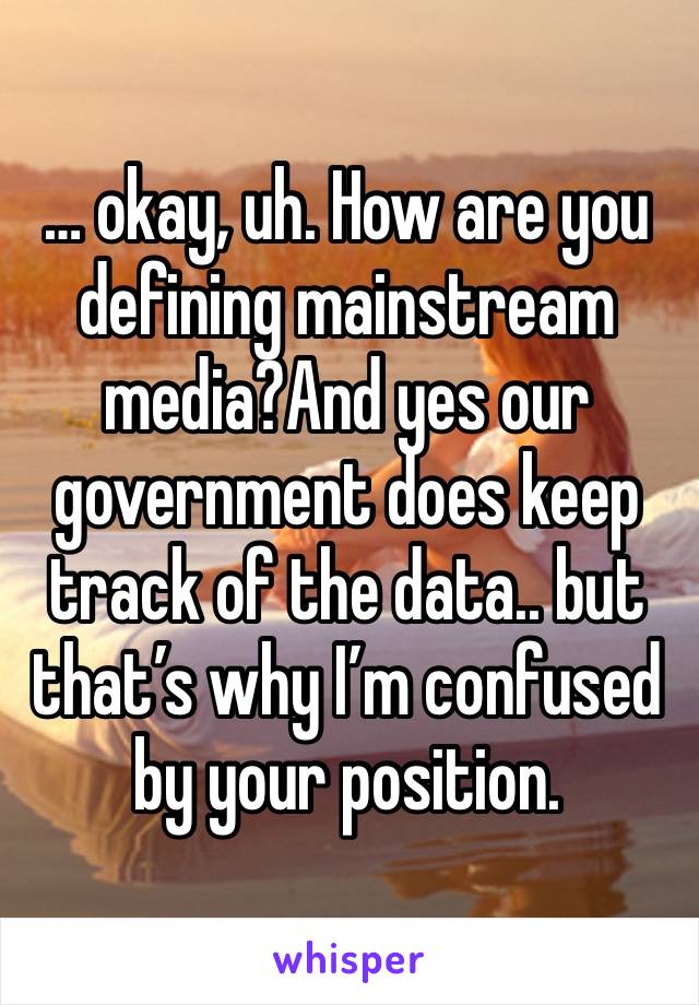 … okay, uh. How are you defining mainstream media?And yes our government does keep track of the data.. but that’s why I’m confused by your position.