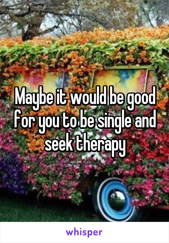 Maybe it would be good for you to be single and seek therapy