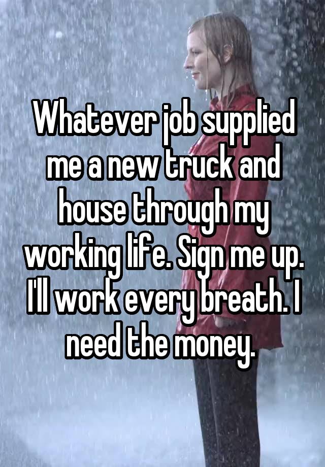 Whatever job supplied me a new truck and house through my working life. Sign me up. I'll work every breath. I need the money. 