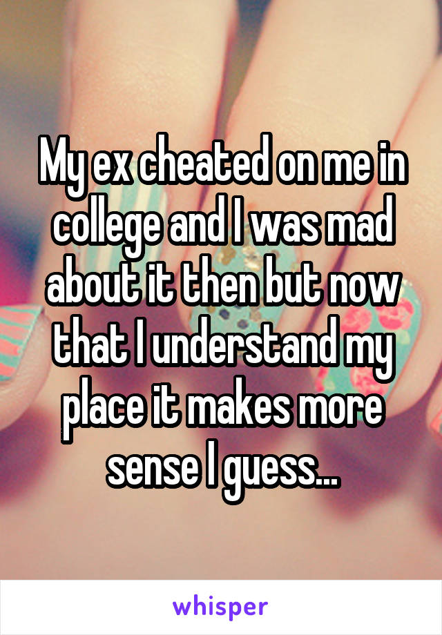 My ex cheated on me in college and I was mad about it then but now that I understand my place it makes more sense I guess...