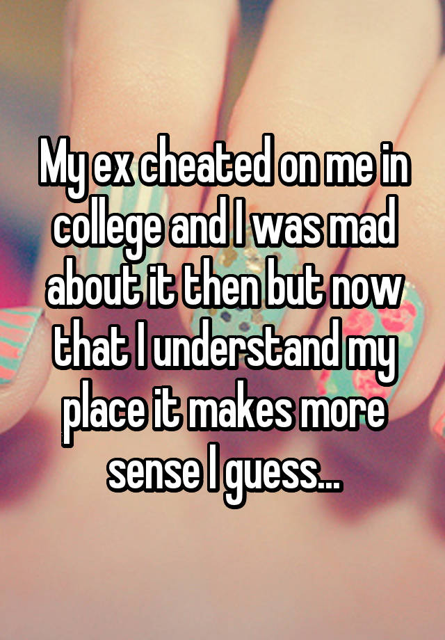 My ex cheated on me in college and I was mad about it then but now that I understand my place it makes more sense I guess...