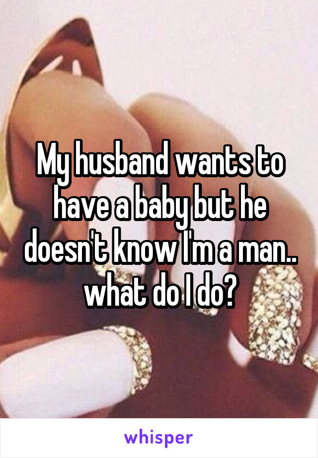 My husband wants to have a baby but he doesn't know I'm a man.. what do I do?