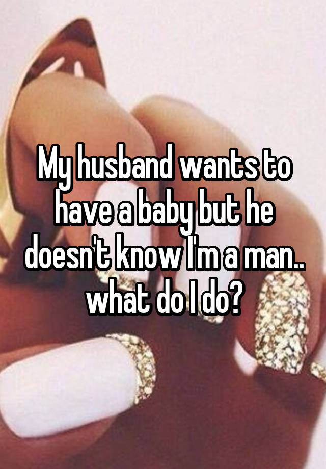 My husband wants to have a baby but he doesn't know I'm a man.. what do I do?