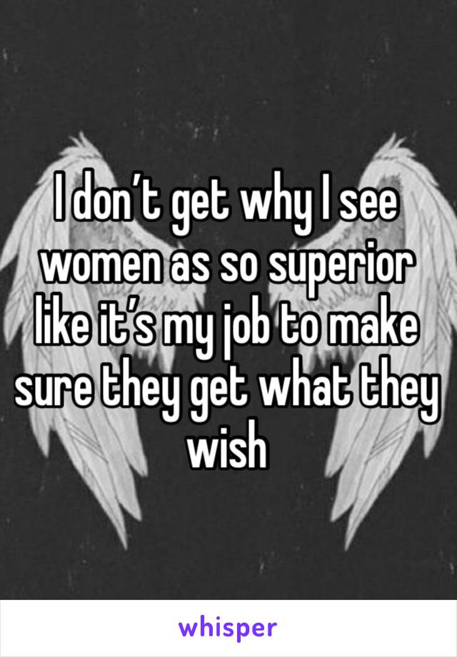 I don’t get why I see women as so superior like it’s my job to make sure they get what they wish 