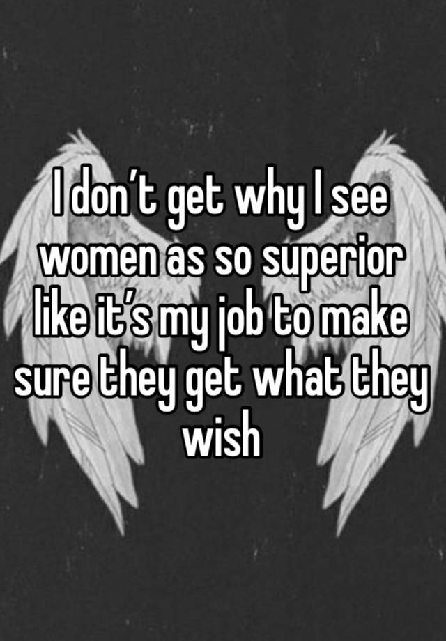 I don’t get why I see women as so superior like it’s my job to make sure they get what they wish 