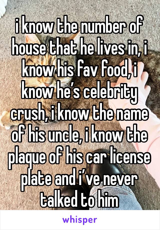 i know the number of house that he lives in, i know his fav food, i know he’s celebrity crush, i know the name of his uncle, i know the plaque of his car license plate and i’ve never talked to him 